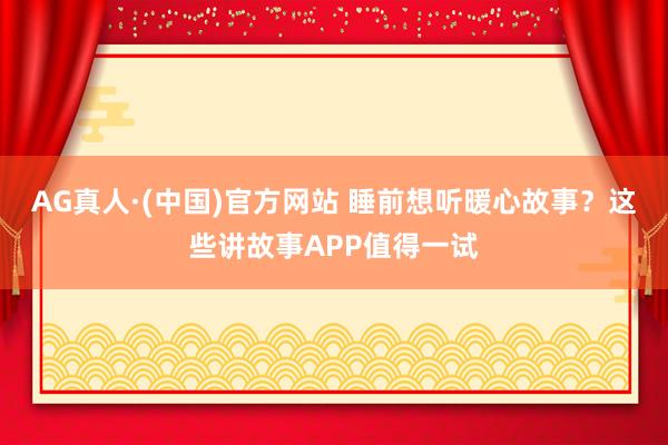 AG真人·(中国)官方网站 睡前想听暖心故事？这些讲故事APP值得一试