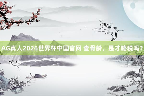 AG真人2026世界杯中国官网 查骨龄，是才略税吗？