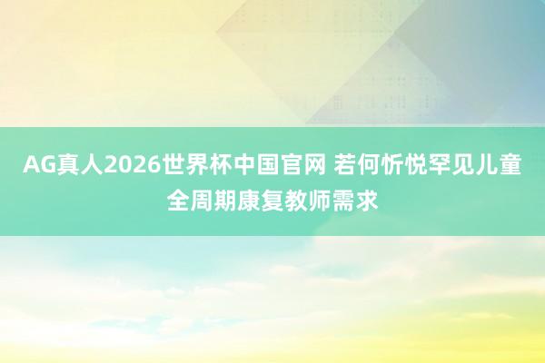 AG真人2026世界杯中国官网 若何忻悦罕见儿童全周期康复教师需求