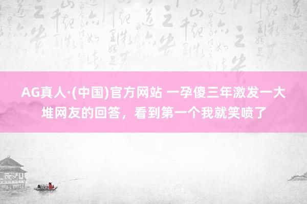 AG真人·(中国)官方网站 一孕傻三年激发一大堆网友的回答，看到第一个我就笑喷了
