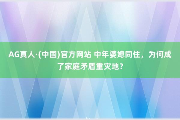 AG真人·(中国)官方网站 中年婆媳同住，为何成了家庭矛盾重灾地？