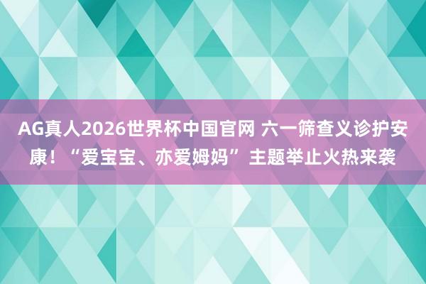 AG真人2026世界杯中国官网 六一筛查义诊护安康！“爱宝宝、亦爱姆妈” 主题举止火热来袭