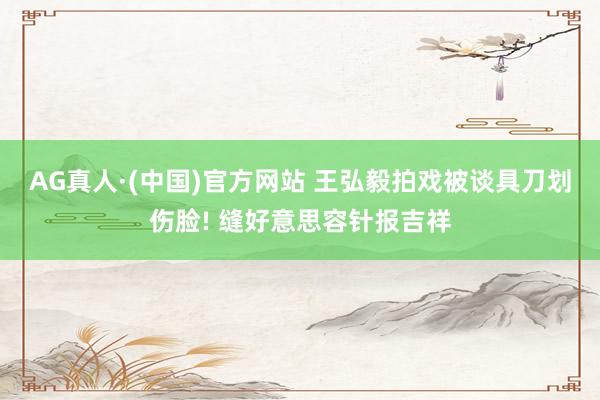 AG真人·(中国)官方网站 王弘毅拍戏被谈具刀划伤脸! 缝好意思容针报吉祥