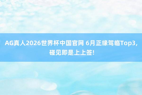 AG真人2026世界杯中国官网 6月正缘驾临Top3， 碰见即是上上签!