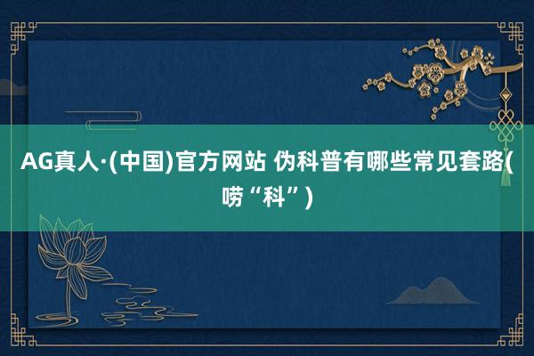 AG真人·(中国)官方网站 伪科普有哪些常见套路(唠“科”)