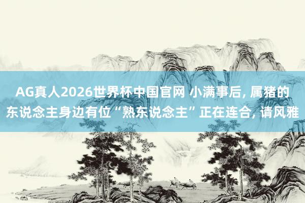 AG真人2026世界杯中国官网 小满事后， 属猪的东说念主身边有位“熟东说念主”正在连合， 请风雅