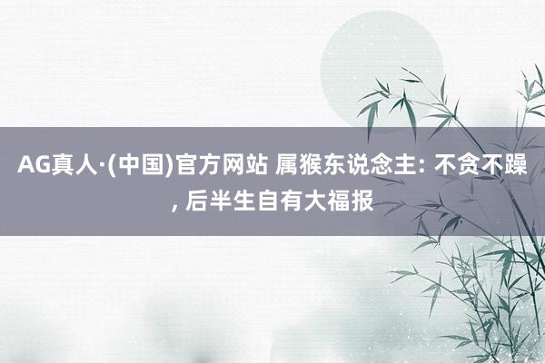 AG真人·(中国)官方网站 属猴东说念主: 不贪不躁， 后半生自有大福报