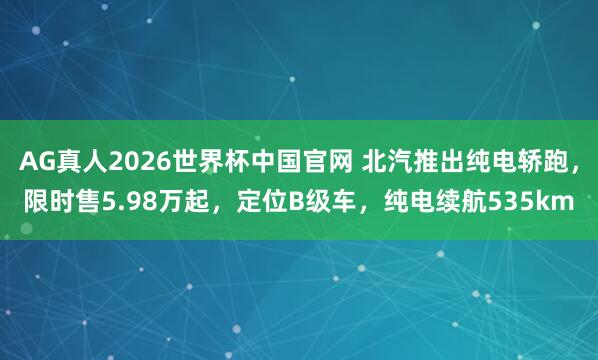AG真人2026世界杯中国官网 北汽推出纯电轿跑，限时售5.98万起，定位B级车，纯电续航535km