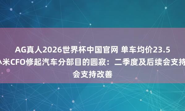 AG真人2026世界杯中国官网 单车均价23.5万!小米CFO修起汽车分部目的圆寂：二季度及后续会支持改善