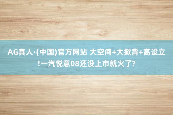 AG真人·(中国)官方网站 大空间+大掀背+高设立!一汽悦意08还没上市就火了?
