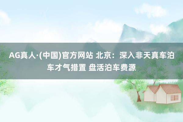 AG真人·(中国)官方网站 北京：深入非天真车泊车才气措置 盘活泊车费源
