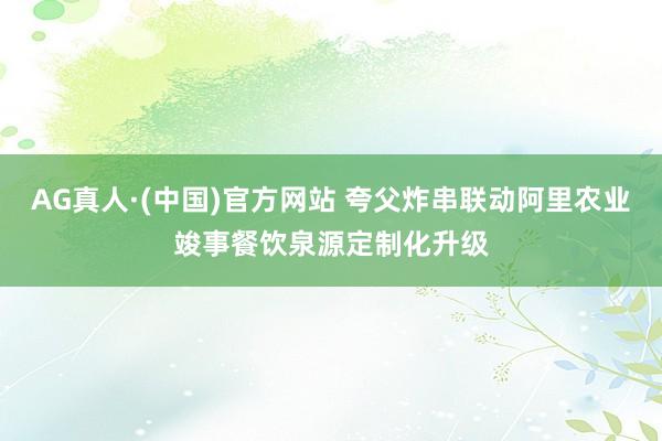 AG真人·(中国)官方网站 夸父炸串联动阿里农业竣事餐饮泉源定制化升级