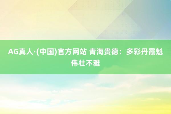 AG真人·(中国)官方网站 青海贵德：多彩丹霞魁伟壮不雅