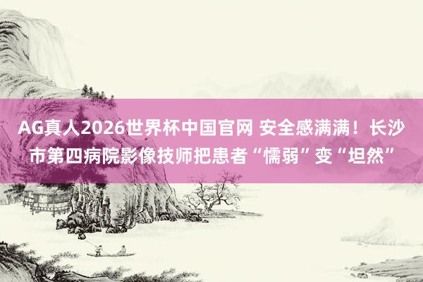 AG真人2026世界杯中国官网 安全感满满！长沙市第四病院影像技师把患者“懦弱”变“坦然”