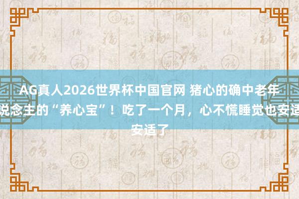 AG真人2026世界杯中国官网 猪心的确中老年东说念主的“养心宝”！吃了一个月，心不慌睡觉也安适了