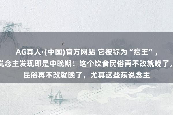 AG真人·(中国)官方网站 它被称为“癌王”，活命率低，好多东说念主发现即是中晚期！这个饮食民俗再不改就晚了，尤其这些东说念主