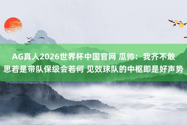 AG真人2026世界杯中国官网 瓜帅：我齐不敢思若是带队保级会若何 见效球队的中枢即是好声势