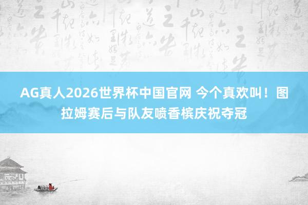AG真人2026世界杯中国官网 今个真欢叫！图拉姆赛后与队友喷香槟庆祝夺冠
