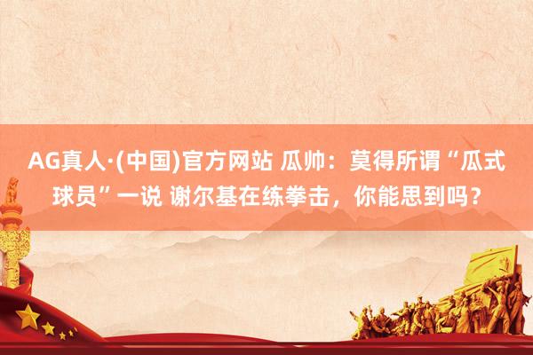 AG真人·(中国)官方网站 瓜帅：莫得所谓“瓜式球员”一说 谢尔基在练拳击，你能思到吗？