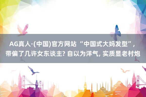 AG真人·(中国)官方网站 “中国式大妈发型”, 带偏了几许