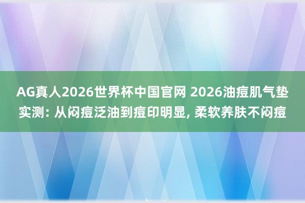 AG真人2026世界杯中国官网 2026油痘肌气垫实测: 从闷痘泛油到痘印明显， 柔软养肤不闷痘