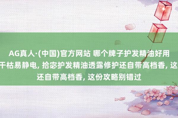 AG真人·(中国)官方网站 哪个牌子护发精油好用? 如若你头发干枯易静电， 拾宓护发精油透露修护还自带高档香， 这份攻略别错过