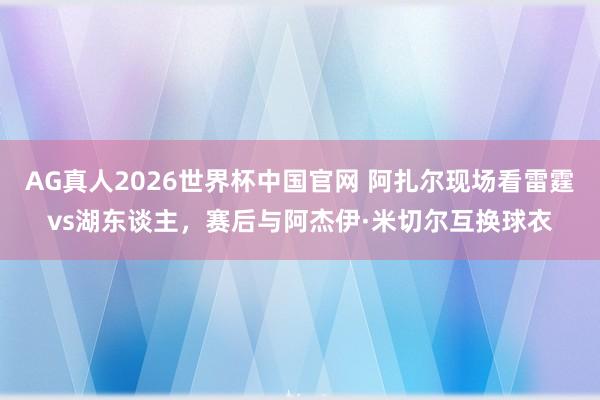 AG真人2026世界杯中国官网 阿扎尔现场看雷霆vs湖东谈主，赛后与阿杰伊·米切尔互换球衣