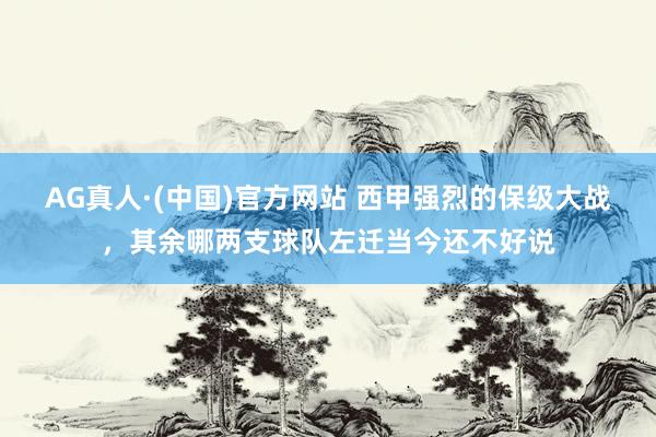 AG真人·(中国)官方网站 西甲强烈的保级大战，其余哪两支球队左迁当今还不好说