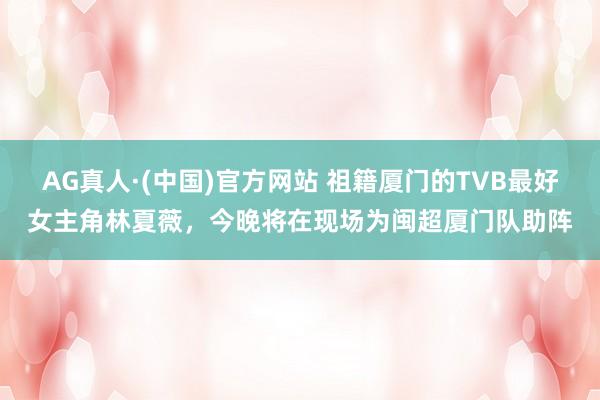 AG真人·(中国)官方网站 祖籍厦门的TVB最好女主角林夏薇，今晚将在现场为闽超厦门队助阵