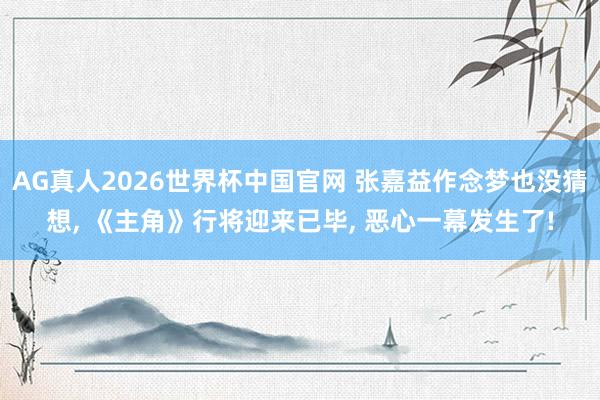 AG真人2026世界杯中国官网 张嘉益作念梦也没猜想， 《主角》行将迎来已毕， 恶心一幕发生了!