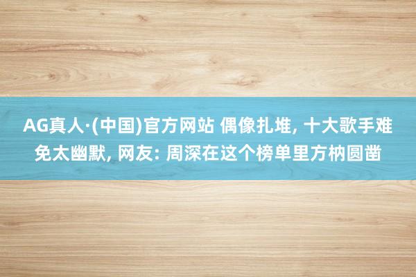 AG真人·(中国)官方网站 偶像扎堆， 十大歌手难免太幽默， 网友: 周深在这个榜单里方枘圆凿