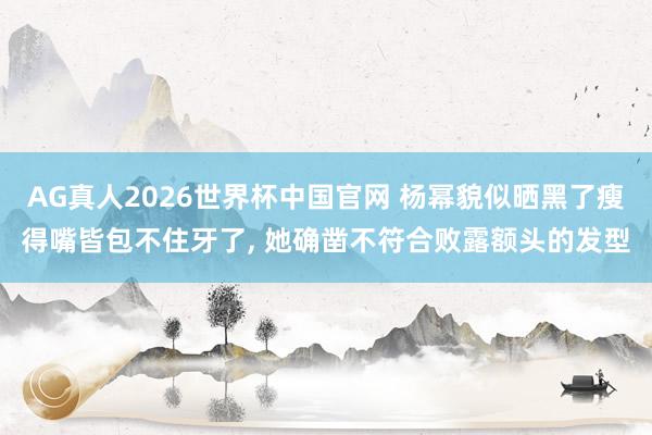 AG真人2026世界杯中国官网 杨幂貌似晒黑了瘦得嘴皆包不住牙了， 她确凿不符合败露额头的发型