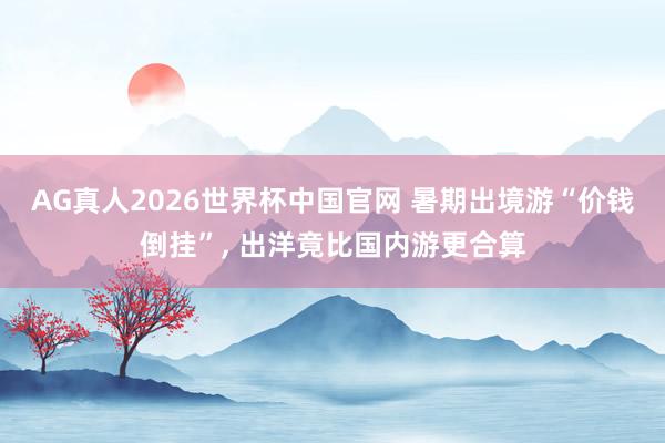 AG真人2026世界杯中国官网 暑期出境游“价钱倒挂”, 出