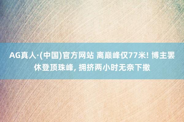 AG真人·(中国)官方网站 离巅峰仅77米! 博主罢休登顶珠峰， 拥挤两小时无奈下撤