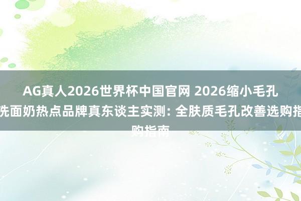 AG真人2026世界杯中国官网 2026缩小毛孔的洗面奶热点品牌真东谈主实测: 全肤质毛孔改善选购指南