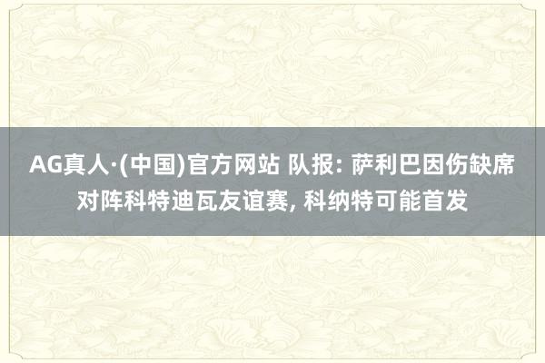 AG真人·(中国)官方网站 队报: 萨利巴因伤缺席对阵科特迪瓦友谊赛， 科纳特可能首发