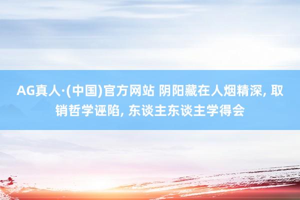 AG真人·(中国)官方网站 阴阳藏在人烟精深， 取销哲学诬陷， 东谈主东谈主学得会