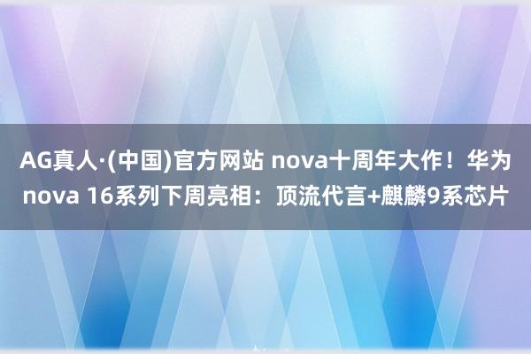 AG真人·(中国)官方网站 nova十周年大作！华为nova 16系列下周亮相：顶流代言+麒麟9系芯片