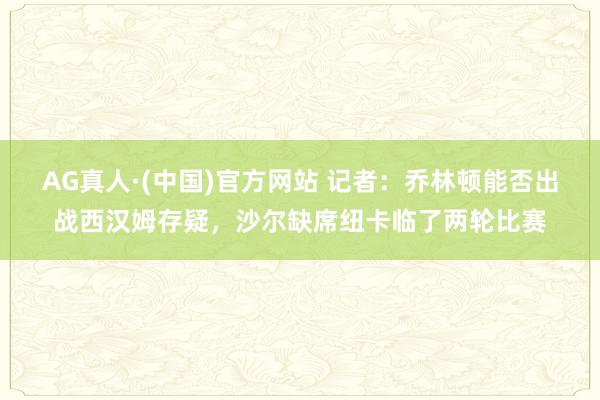 AG真人·(中国)官方网站 记者：乔林顿能否出战西汉姆存疑，沙尔缺席纽卡临了两轮比赛