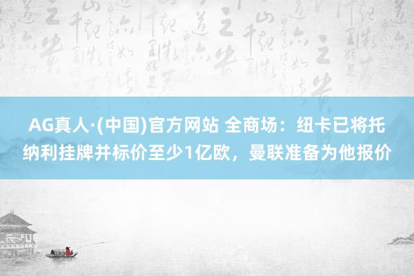 AG真人·(中国)官方网站 全商场：纽卡已将托纳利挂牌并标价至少1亿欧，曼联准备为他报价
