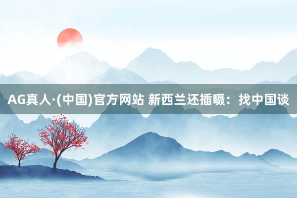AG真人·(中国)官方网站 新西兰还插嗫：找中国谈