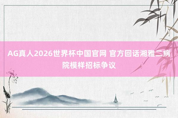 AG真人2026世界杯中国官网 官方回话湘雅二病院模样招标争议