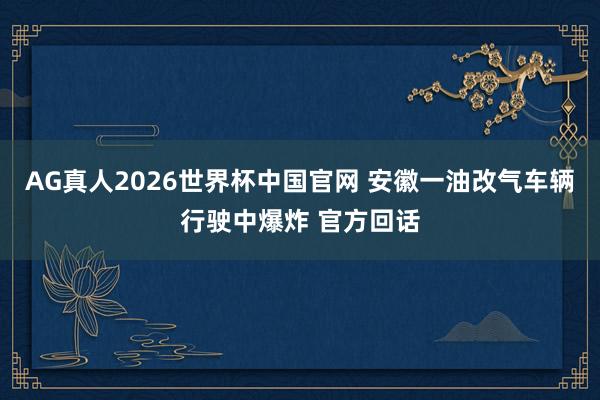 AG真人2026世界杯中国官网 安徽一油改气车辆行驶中爆炸 官方回话
