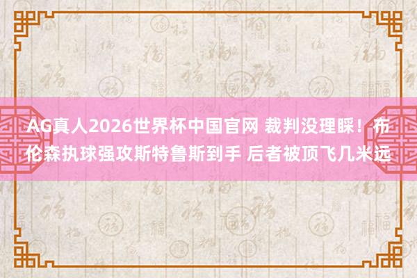 AG真人2026世界杯中国官网 裁判没理睬！布伦森执球强攻斯特鲁斯到手 后者被顶飞几米远