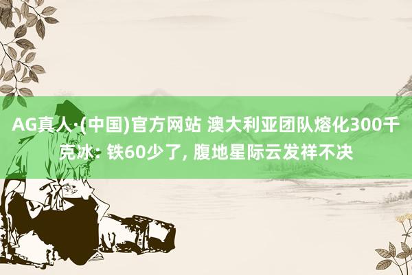 AG真人·(中国)官方网站 澳大利亚团队熔化300千克冰: 铁60少了， 腹地星际云发祥不决