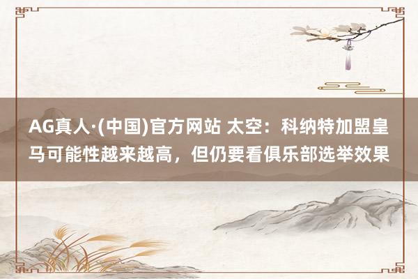 AG真人·(中国)官方网站 太空：科纳特加盟皇马可能性越来越高，但仍要看俱乐部选举效果