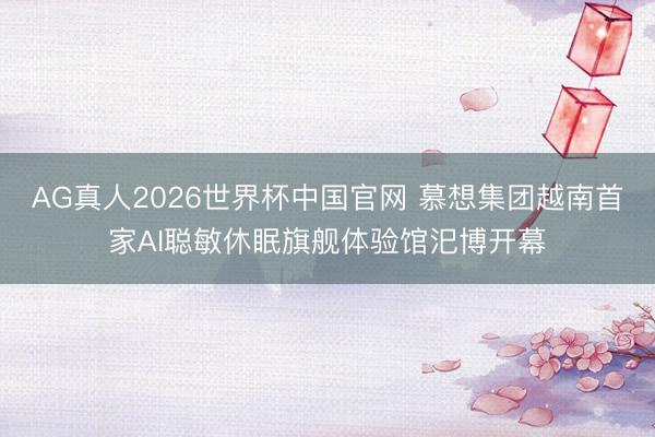 AG真人2026世界杯中国官网 慕想集团越南首家AI聪敏休眠旗舰体验馆汜博开幕