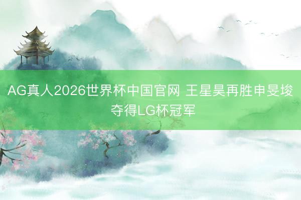 AG真人2026世界杯中国官网 王星昊再胜申旻埈 夺得LG杯冠军