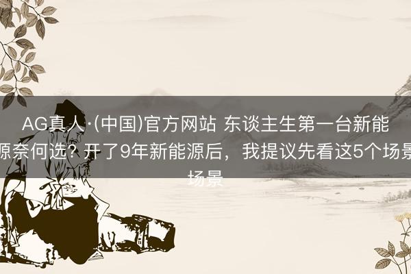AG真人·(中国)官方网站 东谈主生第一台新能源奈何选? 开了9年新能源后,我提议先看这5个场景
