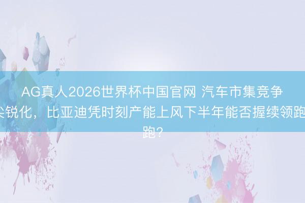 AG真人2026世界杯中国官网 汽车市集竞争尖锐化,比亚迪凭时刻产能上风下半年能否握续领跑?